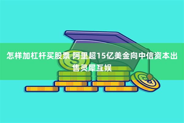 怎样加杠杆买股票 阿里超15亿美金向中信资本出售灵犀互娱