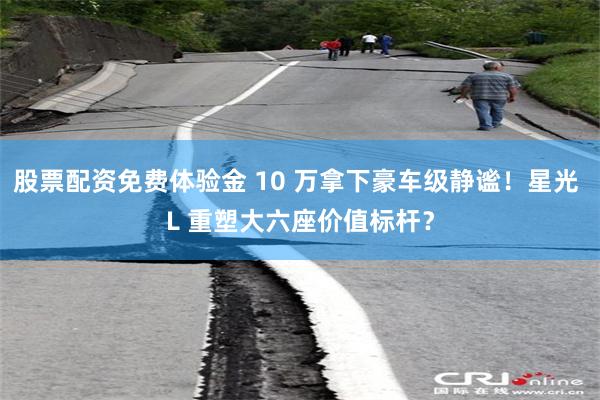 股票配资免费体验金 10 万拿下豪车级静谧！星光 L 重塑大六座价值标杆？