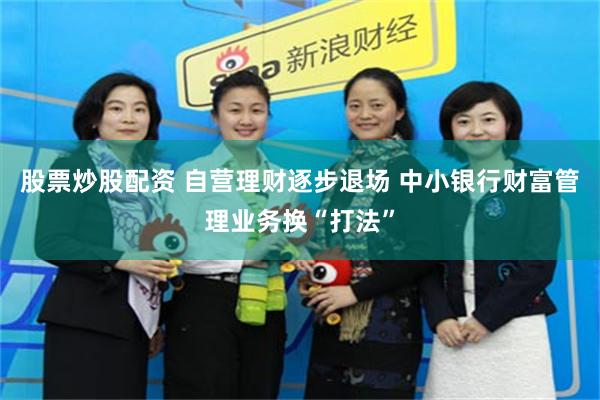 股票炒股配资 自营理财逐步退场 中小银行财富管理业务换“打法”