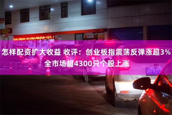 怎样配资扩大收益 收评：创业板指震荡反弹涨超3% 全市场超4300只个股上涨