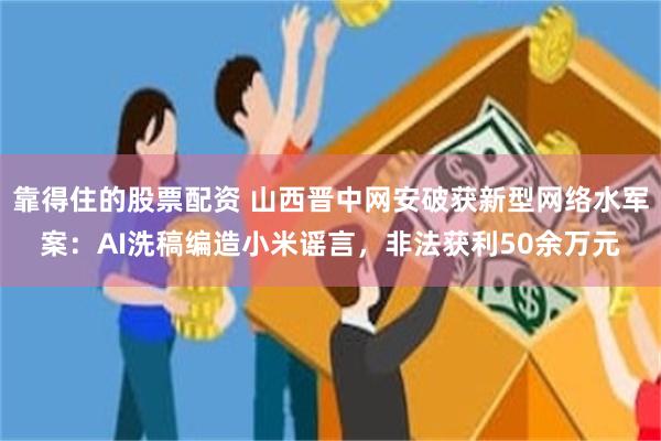 靠得住的股票配资 山西晋中网安破获新型网络水军案：AI洗稿编造小米谣言，非法获利50余万元