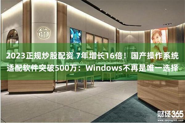 2023正规炒股配资 7年增长16倍！国产操作系统适配软件突破500万：Windows不再是唯一选择