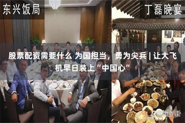 股票配资需要什么 为国担当，勇为尖兵 | 让大飞机早日装上“中国心”
