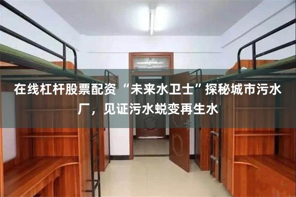 在线杠杆股票配资 “未来水卫士”探秘城市污水厂，见证污水蜕变再生水