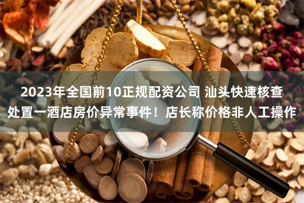 2023年全国前10正规配资公司 汕头快速核查处置一酒店房价异常事件！店长称价格非人工操作