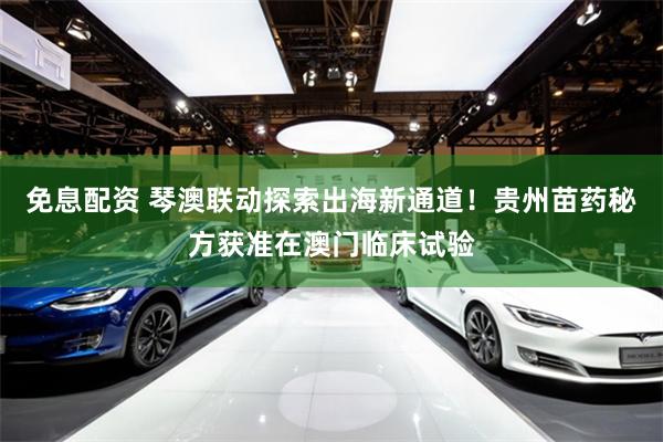 免息配资 琴澳联动探索出海新通道！贵州苗药秘方获准在澳门临床试验