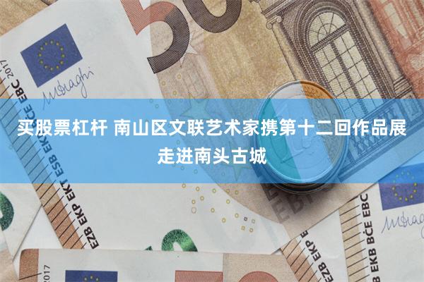 买股票杠杆 南山区文联艺术家携第十二回作品展走进南头古城