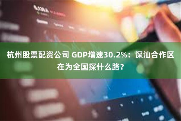 杭州股票配资公司 GDP增速30.2%：深汕合作区在为全国探什么路？