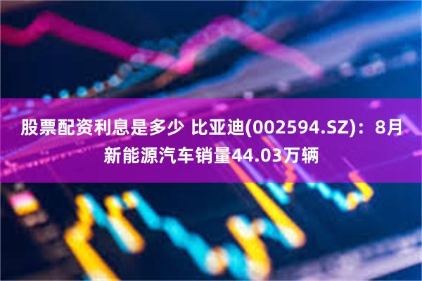 股票配资利息是多少 比亚迪(002594.SZ)：8月新能源汽车销量44.03万辆