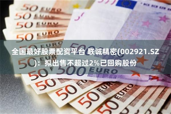 全国最好股票配资平台 联诚精密(002921.SZ)：拟出售不超过2%已回购股份