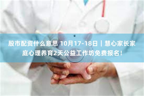 股市配资什么意思 10月17-18日｜慧心家长家庭心理养育2天公益工作坊免费报名！