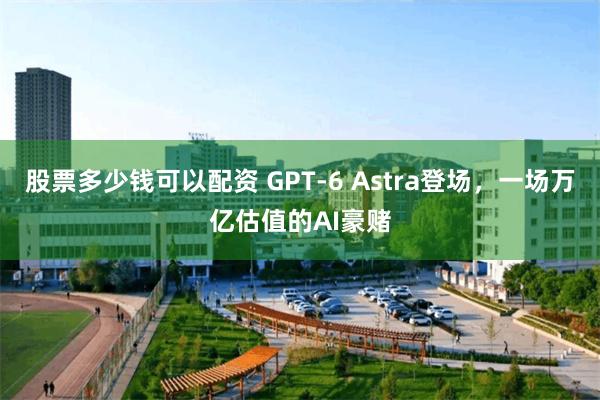 股票多少钱可以配资 GPT‑6 Astra登场，一场万亿估值的AI豪赌
