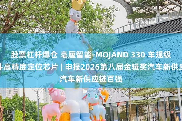 股票杠杆爆仓 毫厘智能-MOJAND 330 车规级三频北斗高精度定位芯片 | 申报2026第八届金辑奖汽车新供应链百强