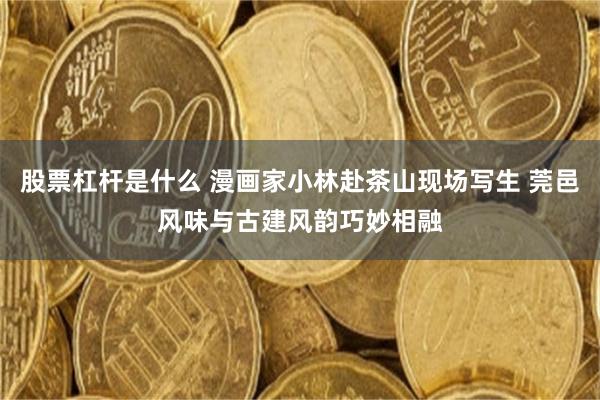 股票杠杆是什么 漫画家小林赴茶山现场写生 莞邑风味与古建风韵巧妙相融