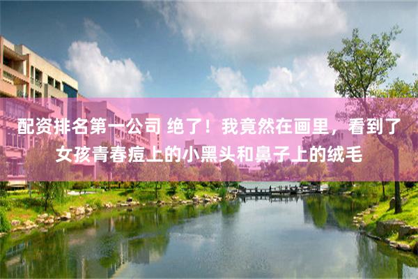 配资排名第一公司 绝了！我竟然在画里，看到了女孩青春痘上的小黑头和鼻子上的绒毛