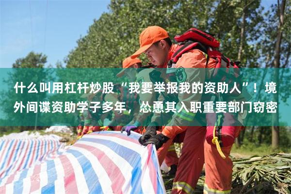 什么叫用杠杆炒股 “我要举报我的资助人”！境外间谍资助学子多年，怂恿其入职重要部门窃密