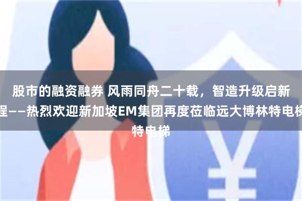 股市的融资融券 风雨同舟二十载，智造升级启新程——热烈欢迎新加坡EM集团再度莅临远大博林特电梯