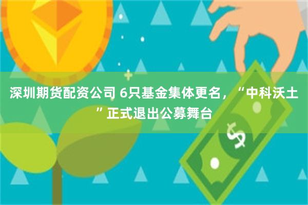深圳期货配资公司 6只基金集体更名，“中科沃土”正式退出公募舞台