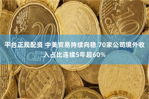 平台正规配资 中美贸易持续向稳 70家公司境外收入占比连续5年超60%