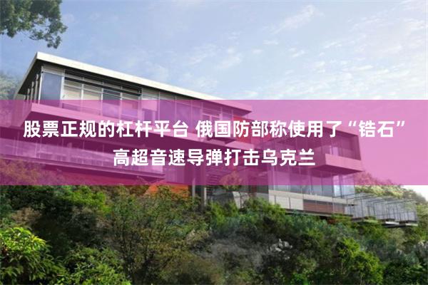 股票正规的杠杆平台 俄国防部称使用了“锆石”高超音速导弹打击乌克兰