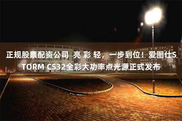 正规股票配资公司  亮 彩 轻，一步到位！爱图仕STORM CS32全彩大功率点光源正式发布