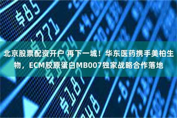 北京股票配资开户 再下一城！华东医药携手美柏生物，ECM胶原蛋白MB007独家战略合作落地