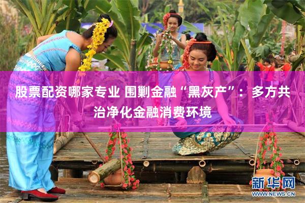 股票配资哪家专业 围剿金融“黑灰产”：多方共治净化金融消费环境