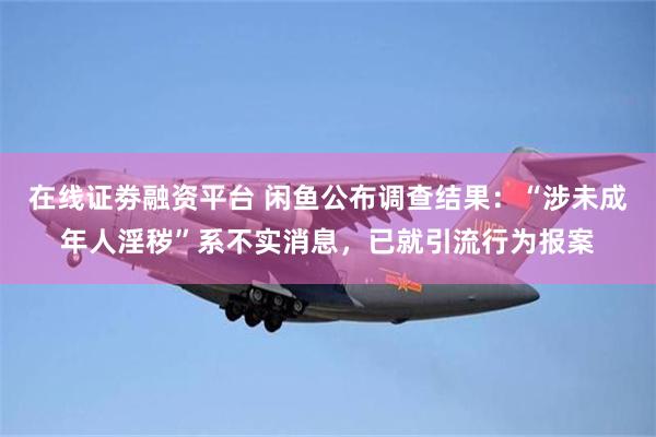 在线证劵融资平台 闲鱼公布调查结果：“涉未成年人淫秽”系不实消息，已就引流行为报案