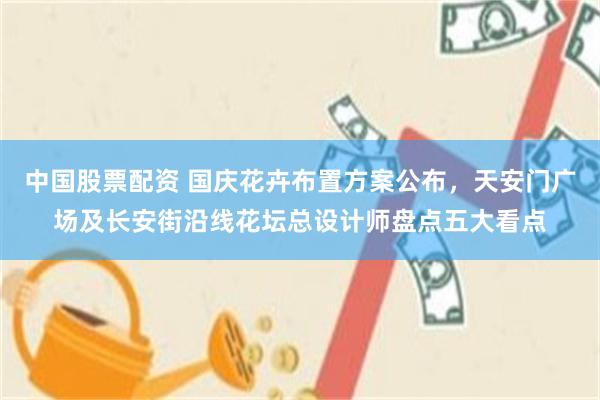 中国股票配资 国庆花卉布置方案公布,天安门广场及长安街沿线花坛总设计师盘点五大看点