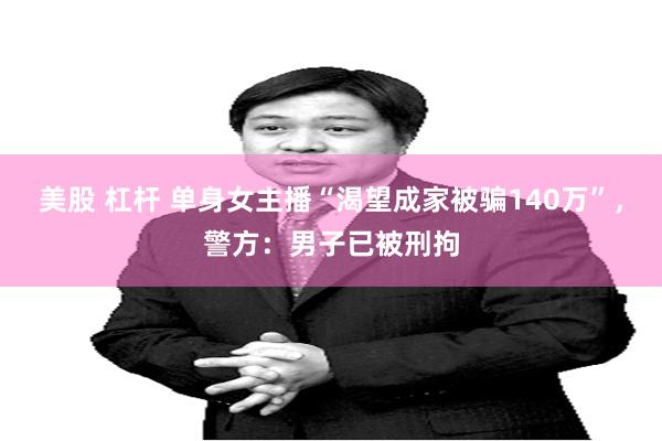 美股 杠杆 单身女主播“渴望成家被骗140万”，警方：男子已被刑拘