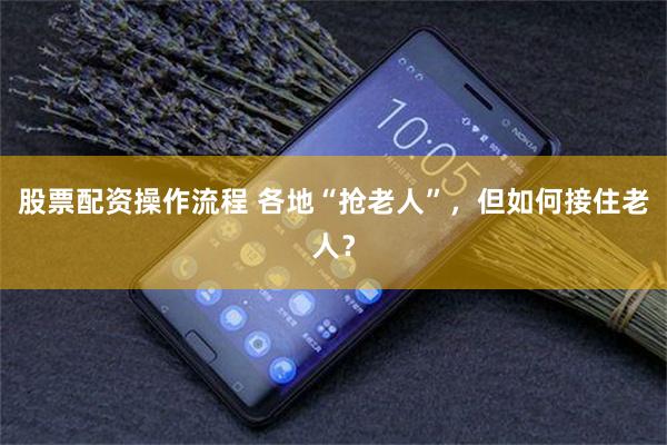 股票配资操作流程 各地“抢老人”,但如何接住老人?