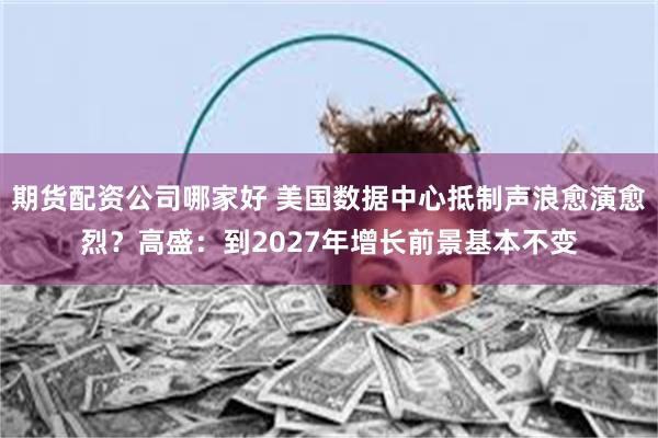 期货配资公司哪家好 美国数据中心抵制声浪愈演愈烈？高盛：到2027年增长前景基本不变