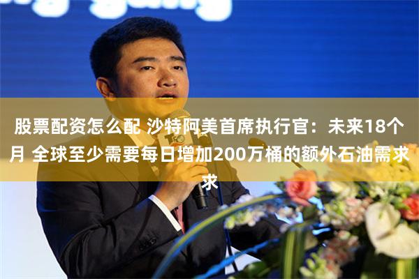 股票配资怎么配 沙特阿美首席执行官：未来18个月 全球至少需要每日增加200万桶的额外石油需求