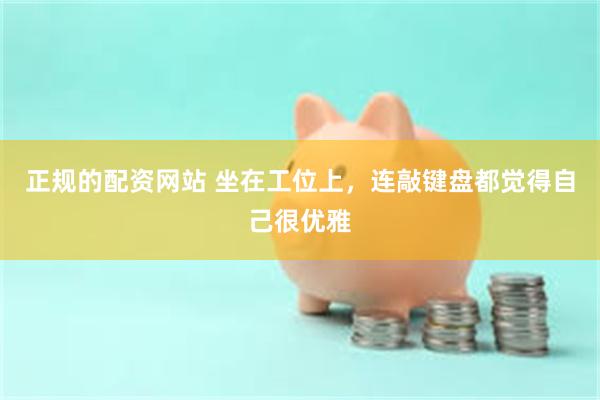 正规的配资网站 坐在工位上，连敲键盘都觉得自己很优雅