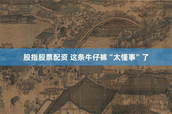 股指股票配资 这条牛仔裤“太懂事”了