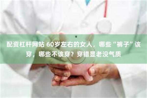配资杠杆网站 60岁左右的女人，哪些“裤子”该穿，哪些不该穿？穿错显老没气质