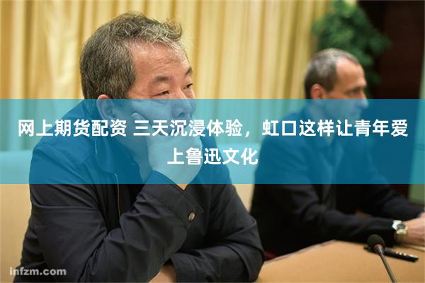 网上期货配资 三天沉浸体验，虹口这样让青年爱上鲁迅文化