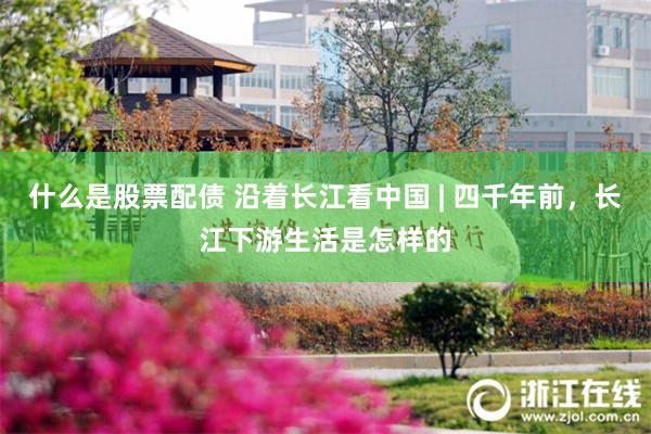 什么是股票配债 沿着长江看中国 | 四千年前，长江下游生活是怎样的