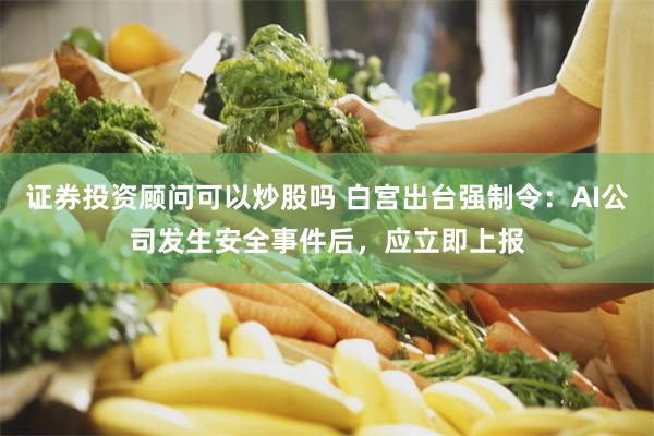 证券投资顾问可以炒股吗 白宫出台强制令：AI公司发生安全事件后，应立即上报
