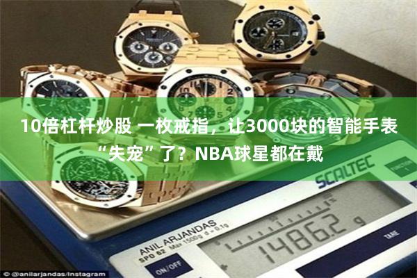 10倍杠杆炒股 一枚戒指，让3000块的智能手表“失宠”了？NBA球星都在戴