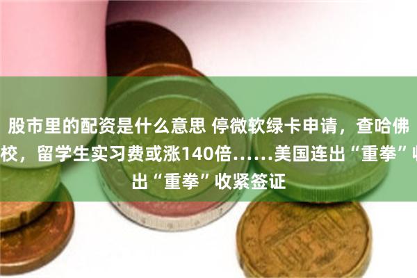 股市里的配资是什么意思 停微软绿卡申请，查哈佛等9大高校，留学生实习费或涨140倍……美国连出“重拳”收紧签证