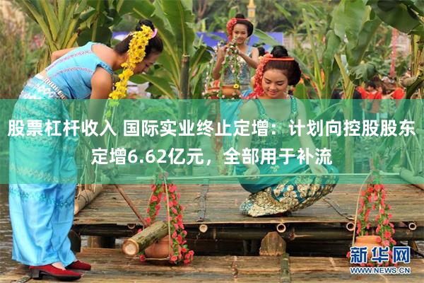 股票杠杆收入 国际实业终止定增：计划向控股股东定增6.62亿元，全部用于补流