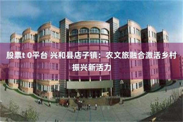 股票t 0平台 兴和县店子镇：农文旅融合激活乡村振兴新活力