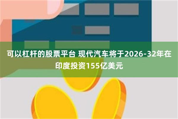 可以杠杆的股票平台 现代汽车将于2026-32年在印度投资155亿美元