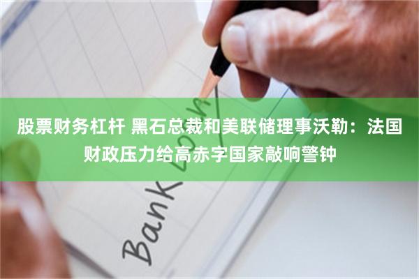 股票财务杠杆 黑石总裁和美联储理事沃勒：法国财政压力给高赤字国家敲响警钟