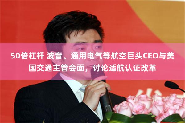 50倍杠杆 波音、通用电气等航空巨头CEO与美国交通主管会面，讨论适航认证改革