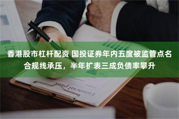 香港股市杠杆配资 国投证券年内五度被监管点名合规线承压，半年扩表三成负债率攀升