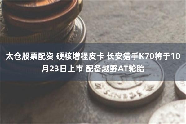 太仓股票配资 硬核增程皮卡 长安猎手K70将于10月23日上市 配备越野AT轮胎