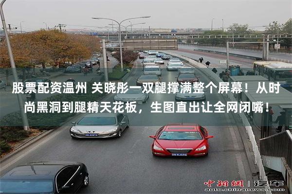 股票配资温州 关晓彤一双腿撑满整个屏幕！从时尚黑洞到腿精天花板，生图直出让全网闭嘴！