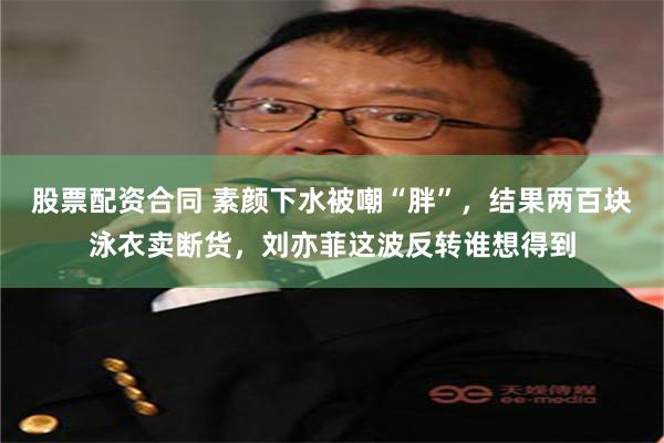 股票配资合同 素颜下水被嘲“胖”，结果两百块泳衣卖断货，刘亦菲这波反转谁想得到